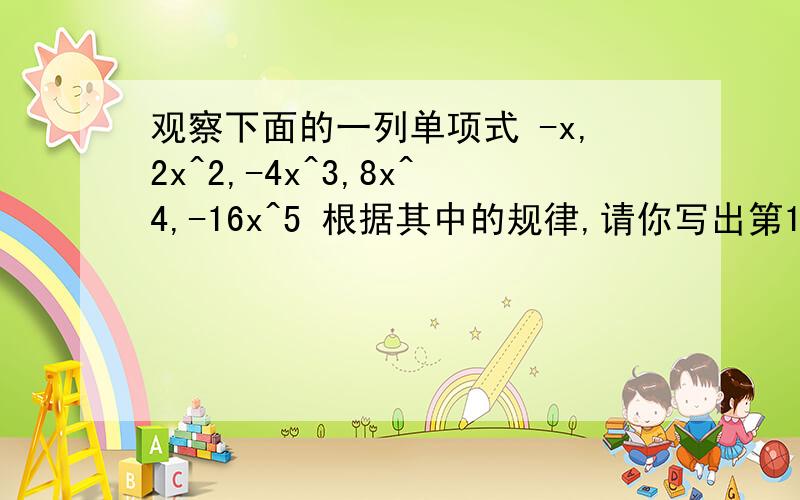 观察下面的一列单项式 -x,2x^2,-4x^3,8x^4,-16x^5 根据其中的规律,请你写出第10