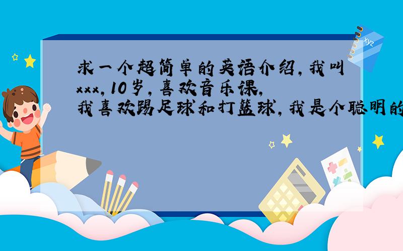 求一个超简单的英语介绍,我叫xxx,10岁,喜欢音乐课,我喜欢踢足球和打篮球,我是个聪明的男孩,