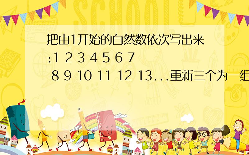 把由1开始的自然数依次写出来:1 2 3 4 5 6 7 8 9 10 11 12 13...重新三个为一组123 45