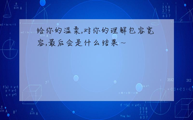 给你的温柔,对你的理解包容宽容,最后会是什么结果～