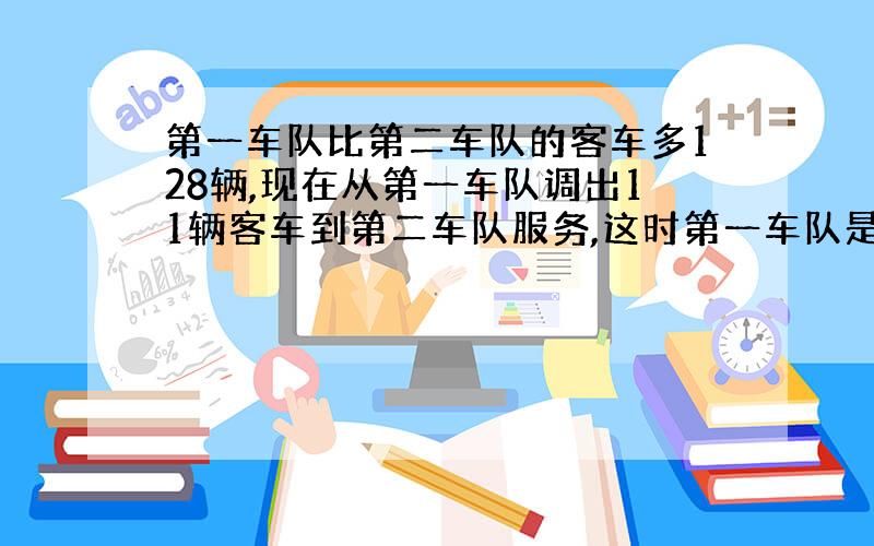 第一车队比第二车队的客车多128辆,现在从第一车队调出11辆客车到第二车队服务,这时第一车队是第二车队的3倍,原来两车对