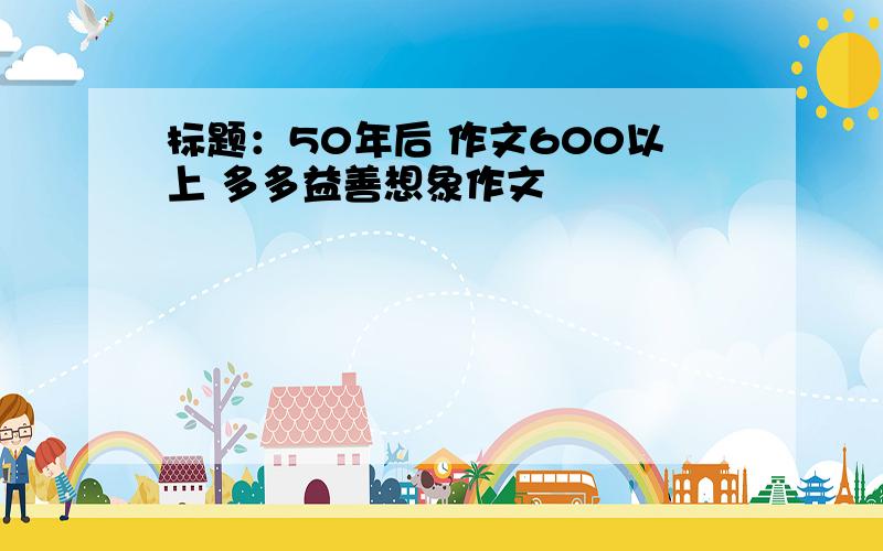 标题：50年后 作文600以上 多多益善想象作文