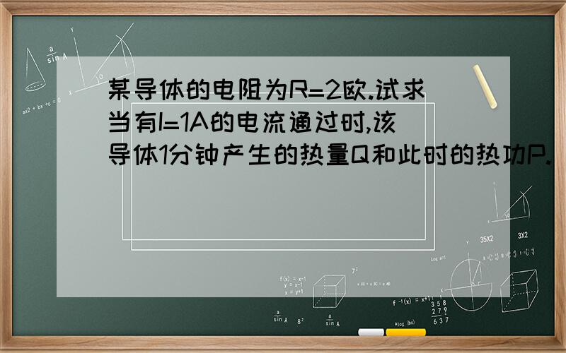 某导体的电阻为R=2欧.试求当有I=1A的电流通过时,该导体1分钟产生的热量Q和此时的热功P.