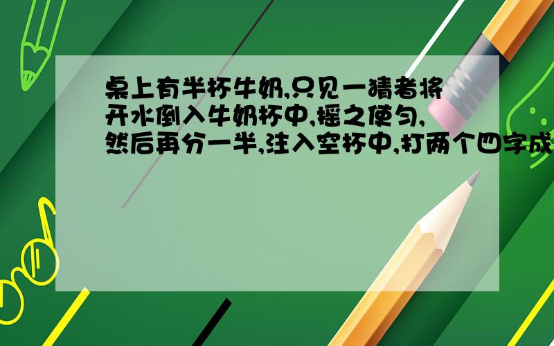 桌上有半杯牛奶,只见一猜者将开水倒入牛奶杯中,摇之使匀,然后再分一半,注入空杯中,打两个四字成语.