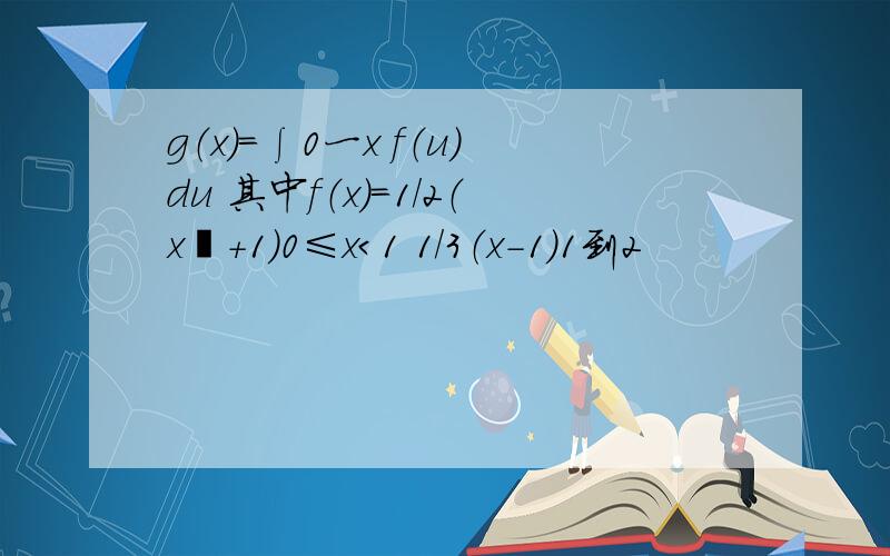 g（x）＝∫0一x f（u）du 其中f（x）＝1/2（x²+1）0≤x＜1 1/3（x-1）1到2