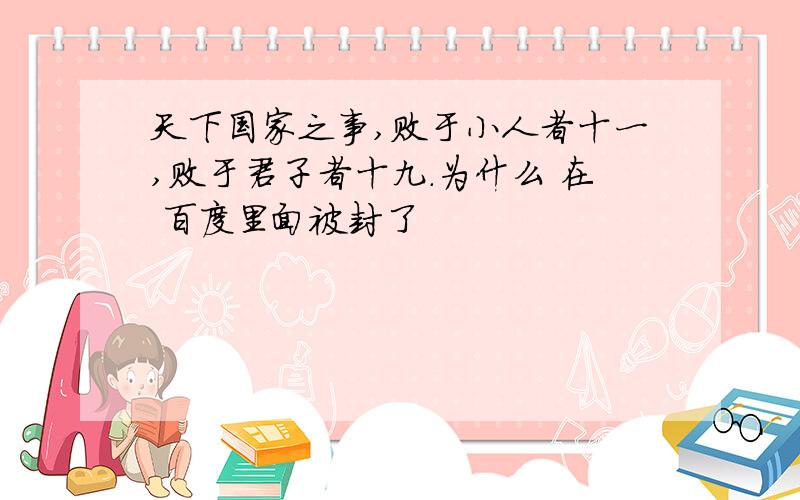 天下国家之事,败于小人者十一,败于君子者十九.为什么 在 百度里面被封了