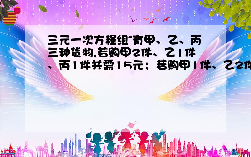 三元一次方程组~有甲、乙、丙三种货物,若购甲2件、乙1件、丙1件共需15元；若购甲1件、乙2件、丙1件共需16元；若购甲