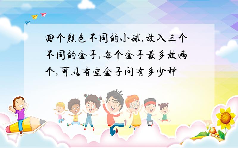 四个颜色不同的小球,放入三个不同的盒子,每个盒子最多放两个,可以有空盒子问有多少种