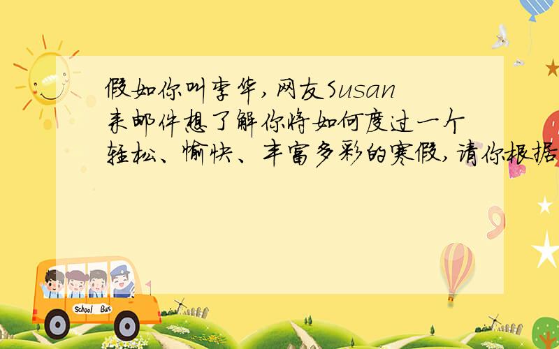 假如你叫李华,网友Susan来邮件想了解你将如何度过一个轻松、愉快、丰富多彩的寒假,请你根据以下要点用英