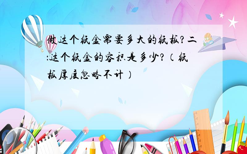 做这个纸盒需要多大的纸板?二：这个纸盒的容积是多少?（纸板厚度忽略不计）