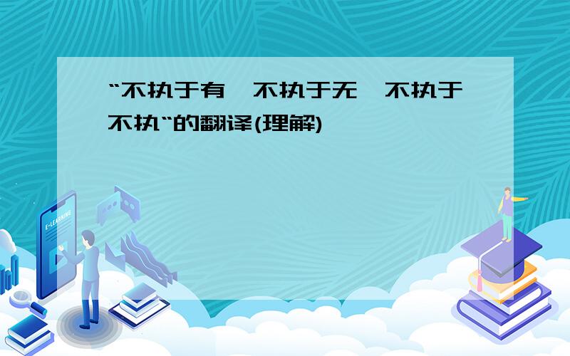 “不执于有,不执于无,不执于不执“的翻译(理解)