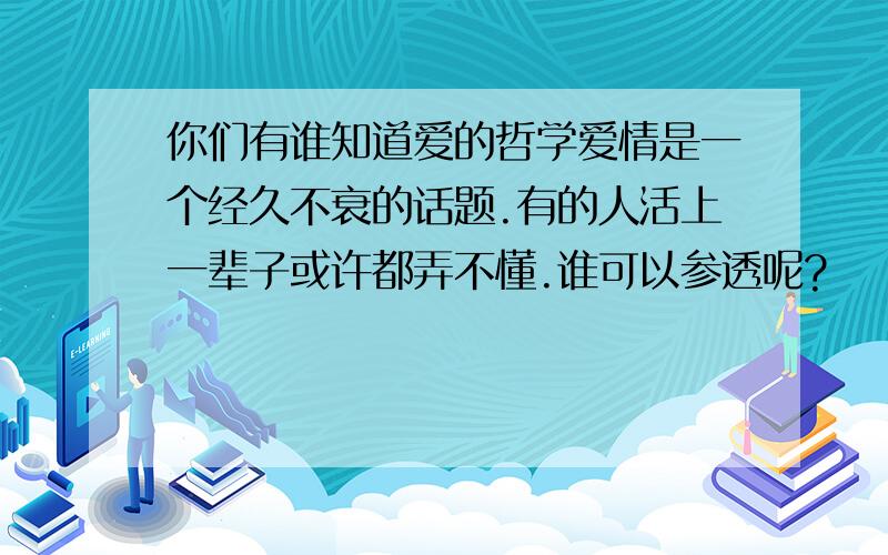 你们有谁知道爱的哲学爱情是一个经久不衰的话题.有的人活上一辈子或许都弄不懂.谁可以参透呢?