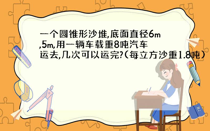 一个圆锥形沙堆,底面直径6m,5m,用一辆车载重8吨汽车运去,几次可以运完?(每立方沙重1.8吨)