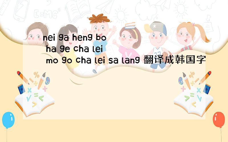 nei ga heng bo ha ge cha lei mo go cha lei sa lang 翻译成韩国字