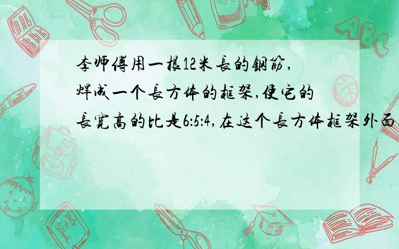 李师傅用一根12米长的钢筋,焊成一个长方体的框架,使它的长宽高的比是6：5：4,在这个长方体框架外面.急啊