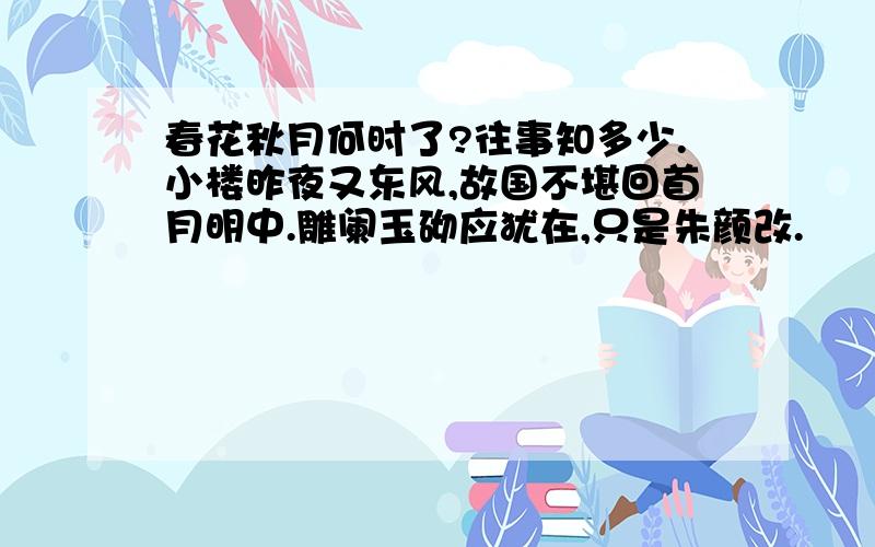 春花秋月何时了?往事知多少.小楼昨夜又东风,故国不堪回首月明中.雕阑玉砌应犹在,只是朱颜改.