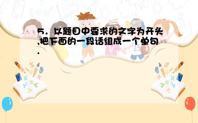 5．以题目中要求的文字为开头,把下面的一段话组成一个单句.