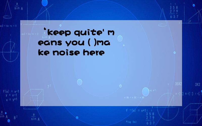 ‘keep quite' means you ( )make noise here