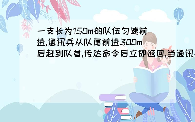 一支长为150m的队伍匀速前进,通讯兵从队尾前进300m后赶到队首,传达命令后立即返回,当通讯兵回到队尾时,队伍已经前进