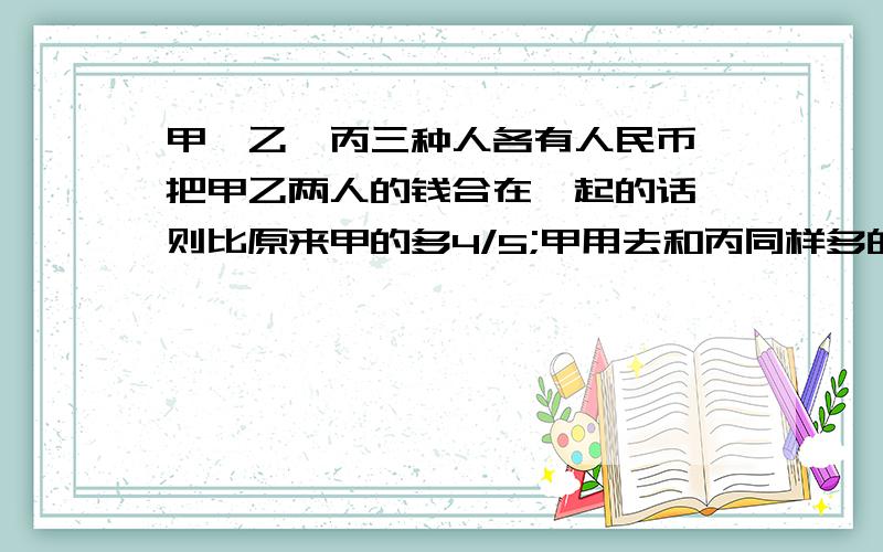 甲,乙,丙三种人各有人民币,把甲乙两人的钱合在一起的话,则比原来甲的多4/5;甲用去和丙同样多的钱的话,那么甲剩下的钱刚