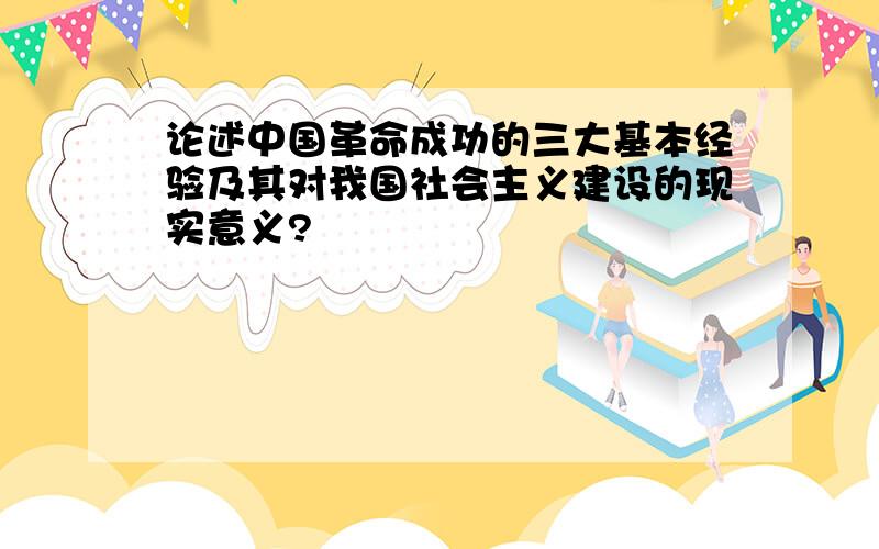 论述中国革命成功的三大基本经验及其对我国社会主义建设的现实意义?