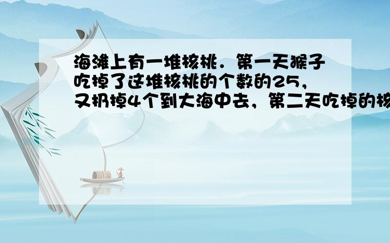 海滩上有一堆核桃．第一天猴子吃掉了这堆核桃的个数的25，又扔掉4个到大海中去，第二天吃掉的核桃数再加上3个就是第一天所剩