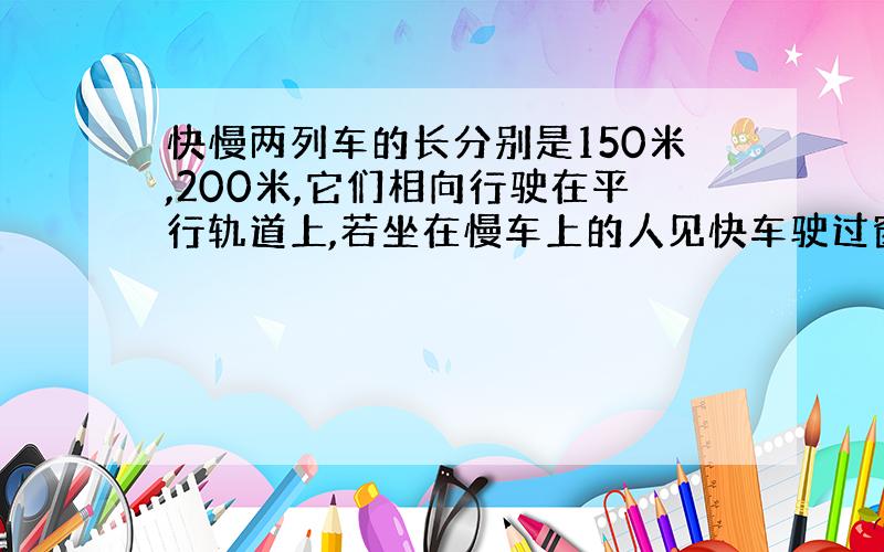 快慢两列车的长分别是150米,200米,它们相向行驶在平行轨道上,若坐在慢车上的人见快车驶过窗口的时间是6