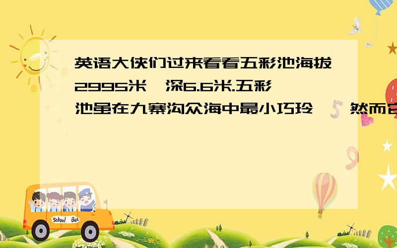 英语大侠们过来看看五彩池海拔2995米,深6.6米.五彩池虽在九寨沟众海中最小巧玲珑,然而它的色彩却是最为斑斓.五彩池异