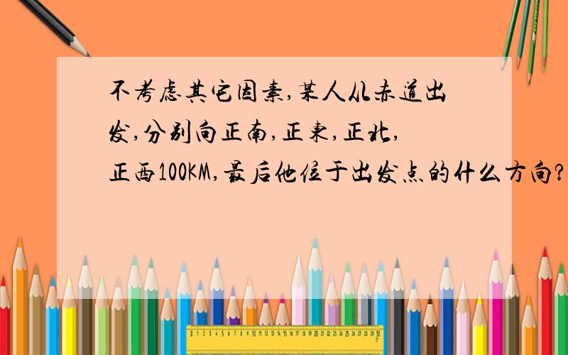 不考虑其它因素,某人从赤道出发,分别向正南,正东,正北,正西100KM,最后他位于出发点的什么方向?