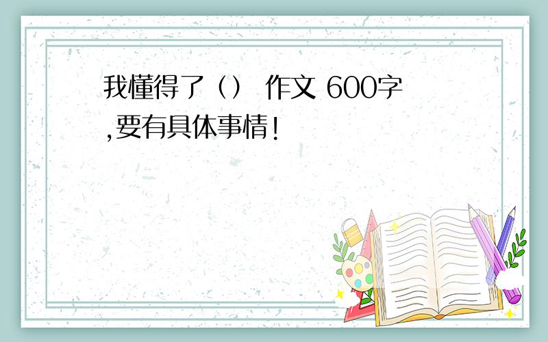 我懂得了（） 作文 600字,要有具体事情!