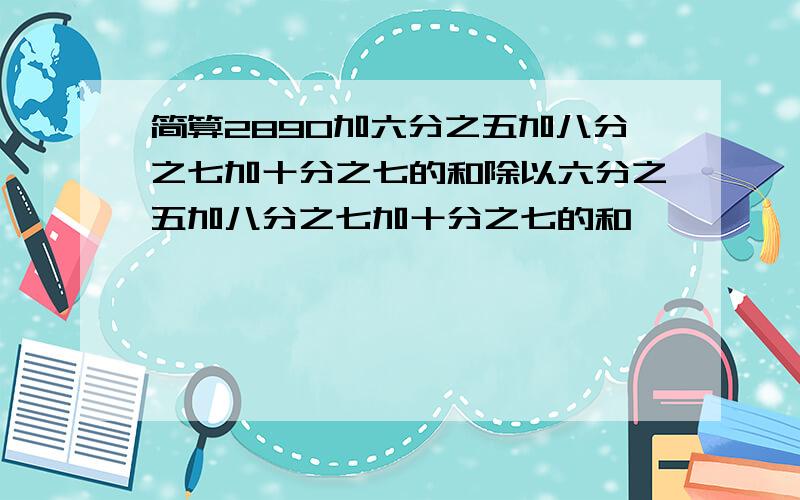 简算2890加六分之五加八分之七加十分之七的和除以六分之五加八分之七加十分之七的和