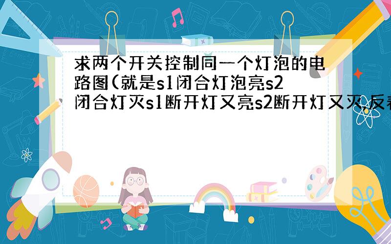 求两个开关控制同一个灯泡的电路图(就是s1闭合灯泡亮s2闭合灯灭s1断开灯又亮s2断开灯又灭,反着也可以)自己看到家里电