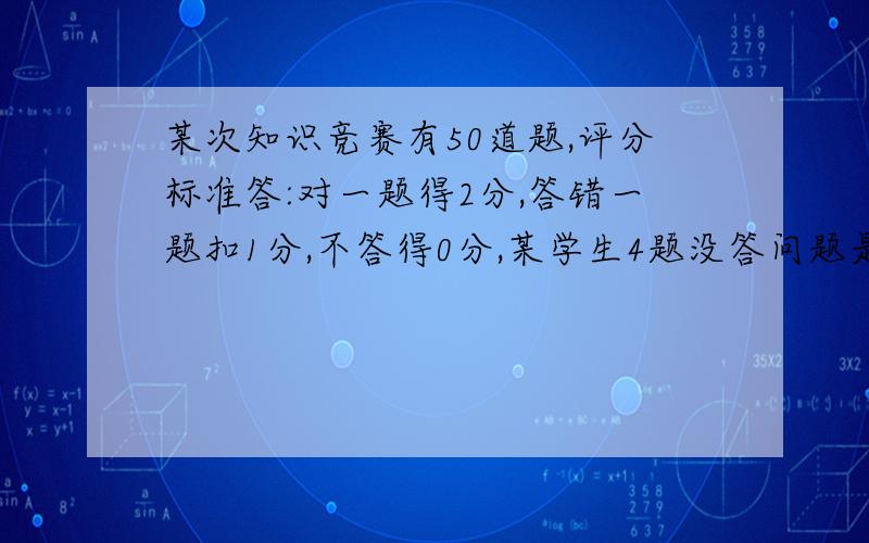 某次知识竞赛有50道题,评分标准答:对一题得2分,答错一题扣1分,不答得0分,某学生4题没答问题是：这个学生至