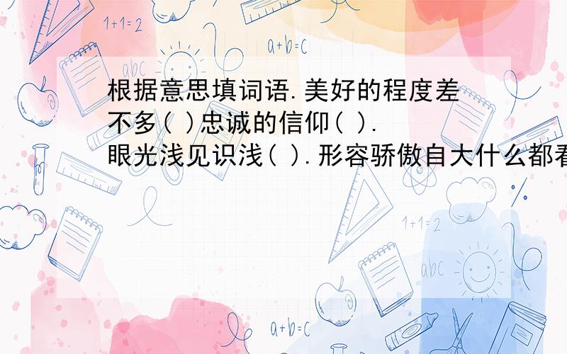 根据意思填词语.美好的程度差不多( )忠诚的信仰( ).眼光浅见识浅( ).形容骄傲自大什么都看不见( ).