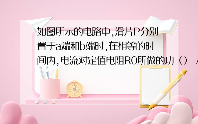 如图所示的电路中,滑片P分别置于a端和b端时,在相等的时间内,电流对定值电阻R0所做的功（） A.在a端多