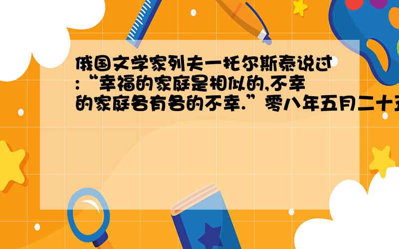 俄国文学家列夫一托尔斯泰说过:“幸福的家庭是相似的,不幸的家庭各有各的不幸.”零八年五月二十五日四川汶川发生八级大地震,