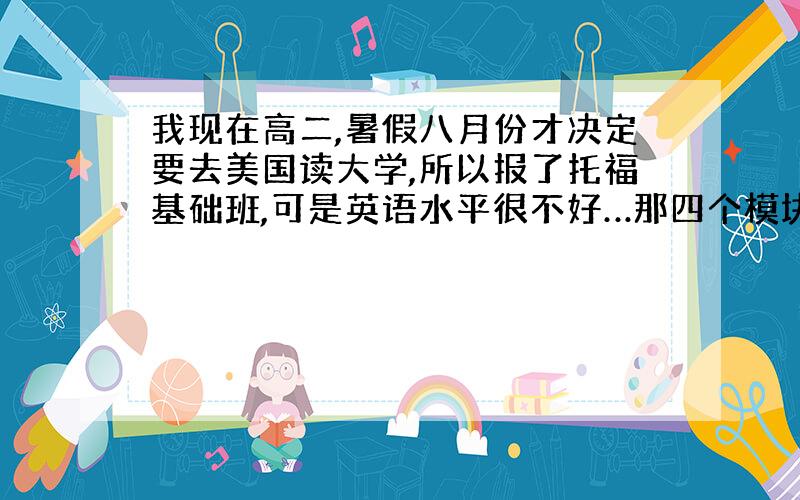 我现在高二,暑假八月份才决定要去美国读大学,所以报了托福基础班,可是英语水平很不好…那四个模块都不