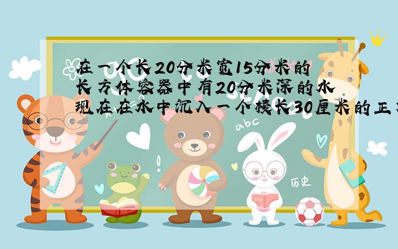 在一个长20分米宽15分米的长方体容器中有20分米深的水现在在水中沉入一个棱长30厘米的正方体铁块后这时容