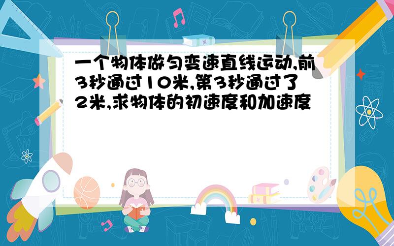 一个物体做匀变速直线运动,前3秒通过10米,第3秒通过了2米,求物体的初速度和加速度