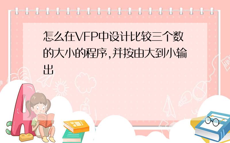 怎么在VFP中设计比较三个数的大小的程序,并按由大到小输出