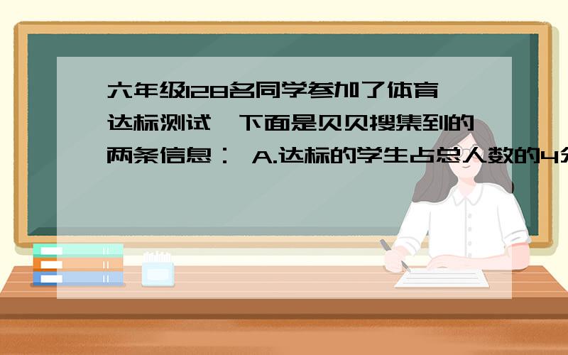 六年级128名同学参加了体育达标测试,下面是贝贝搜集到的两条信息： A.达标的学生占总人数的4分之3.