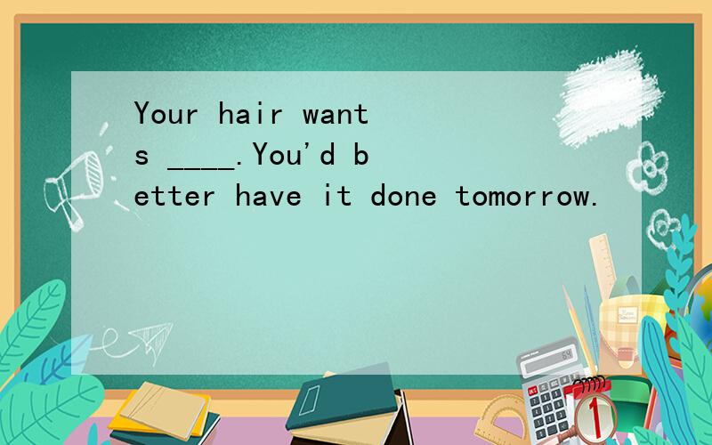 Your hair wants ____.You'd better have it done tomorrow.