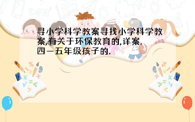 寻小学科学教案寻找小学科学教案,有关于环保教育的,详案.四—五年级孩子的.