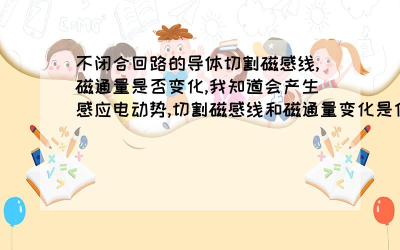 不闭合回路的导体切割磁感线,磁通量是否变化,我知道会产生感应电动势,切割磁感线和磁通量变化是什么关