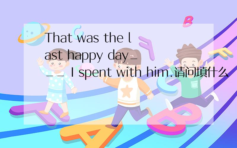 That was the last happy day___ I spent with him.请问填什么