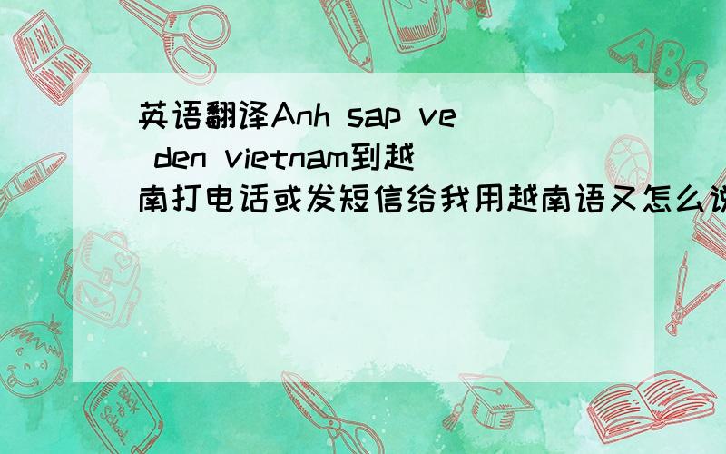 英语翻译Anh sap ve den vietnam到越南打电话或发短信给我用越南语又怎么说?