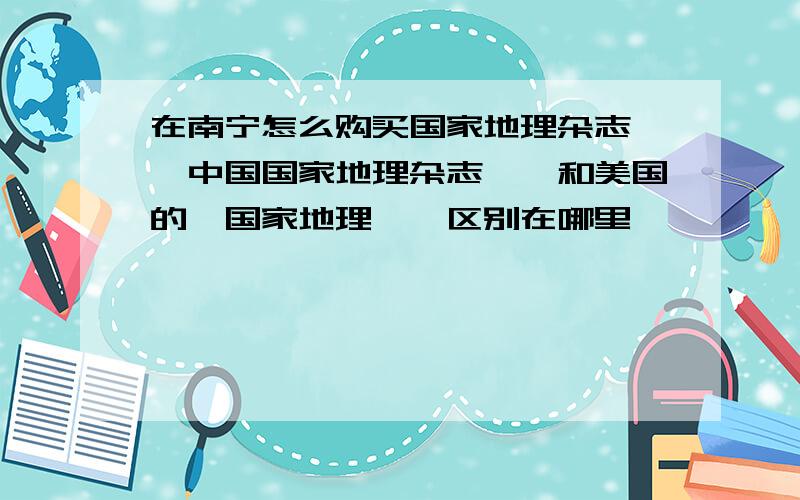 在南宁怎么购买国家地理杂志,《中国国家地理杂志》,和美国的《国家地理》,区别在哪里