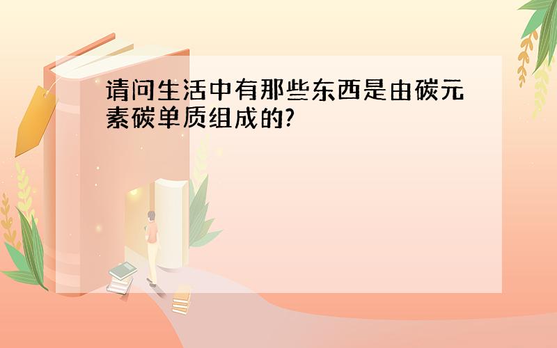 请问生活中有那些东西是由碳元素碳单质组成的?