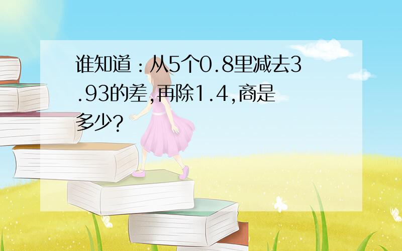 谁知道：从5个0.8里减去3.93的差,再除1.4,商是多少?