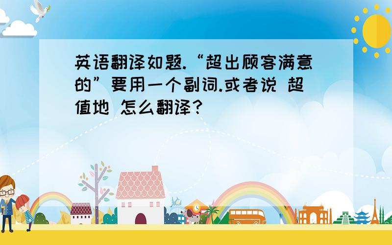 英语翻译如题.“超出顾客满意的”要用一个副词.或者说 超值地 怎么翻译？